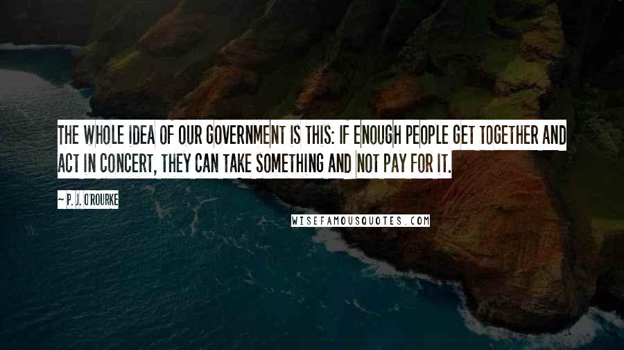 P. J. O'Rourke Quotes: The whole idea of our government is this: If enough people get together and act in concert, they can take something and not pay for it.