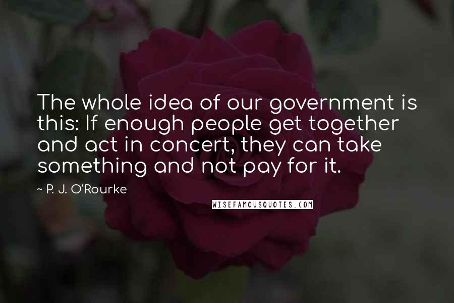 P. J. O'Rourke Quotes: The whole idea of our government is this: If enough people get together and act in concert, they can take something and not pay for it.