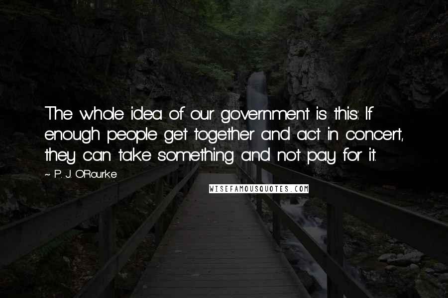 P. J. O'Rourke Quotes: The whole idea of our government is this: If enough people get together and act in concert, they can take something and not pay for it.