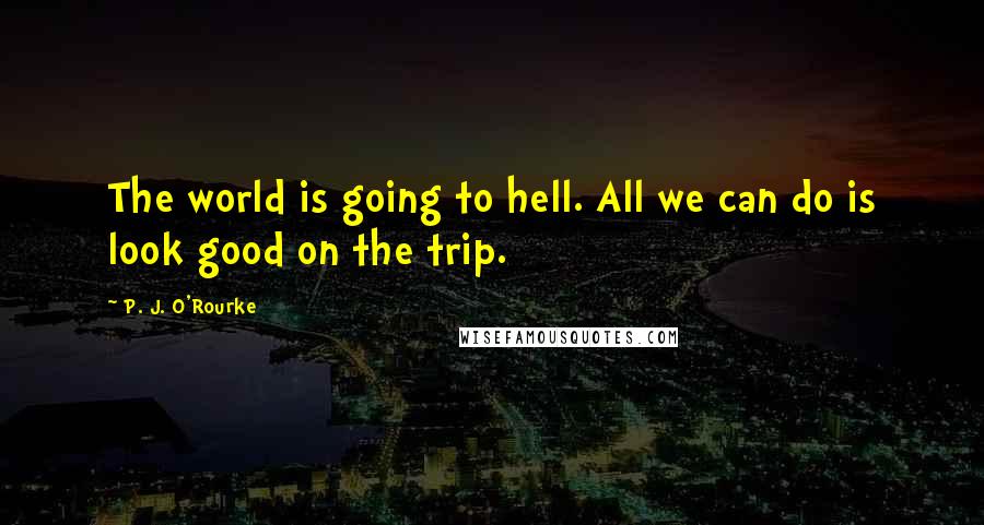 P. J. O'Rourke Quotes: The world is going to hell. All we can do is look good on the trip.