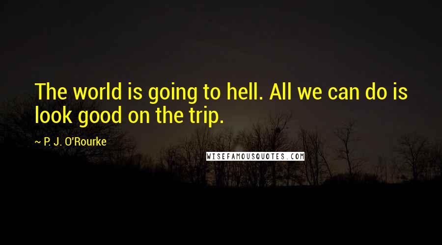 P. J. O'Rourke Quotes: The world is going to hell. All we can do is look good on the trip.