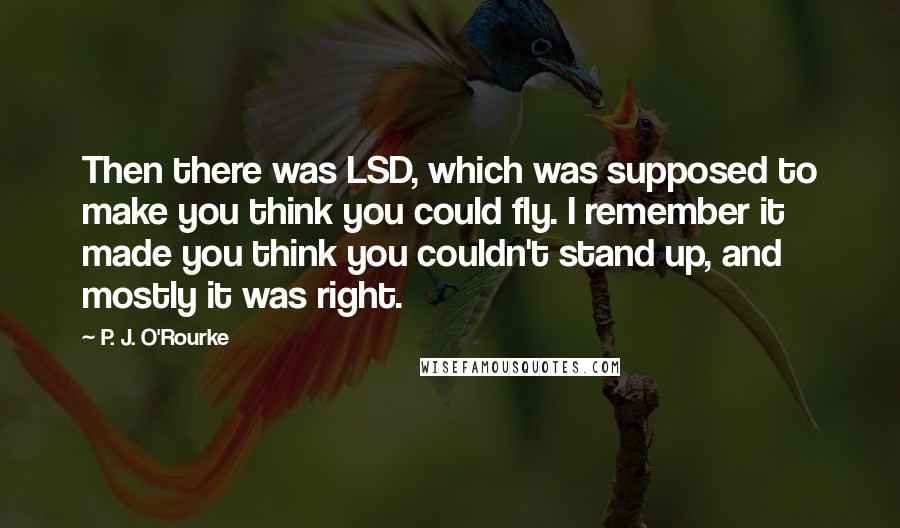 P. J. O'Rourke Quotes: Then there was LSD, which was supposed to make you think you could fly. I remember it made you think you couldn't stand up, and mostly it was right.