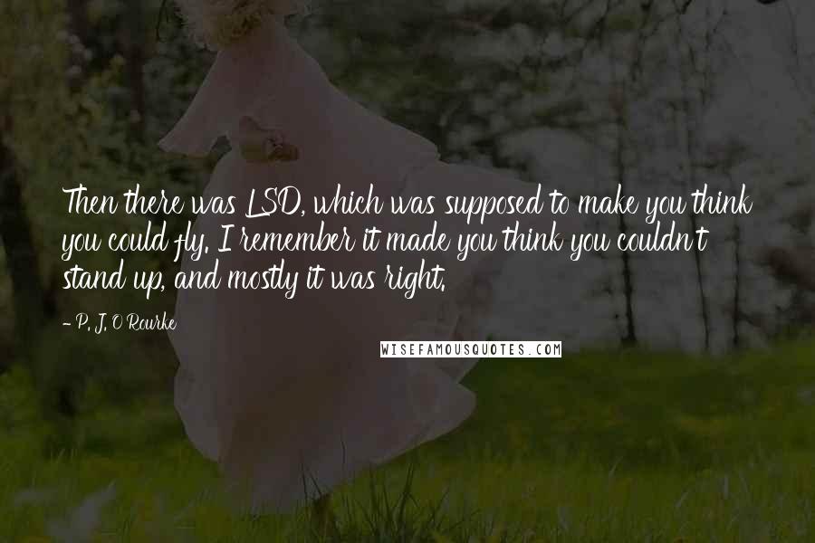 P. J. O'Rourke Quotes: Then there was LSD, which was supposed to make you think you could fly. I remember it made you think you couldn't stand up, and mostly it was right.