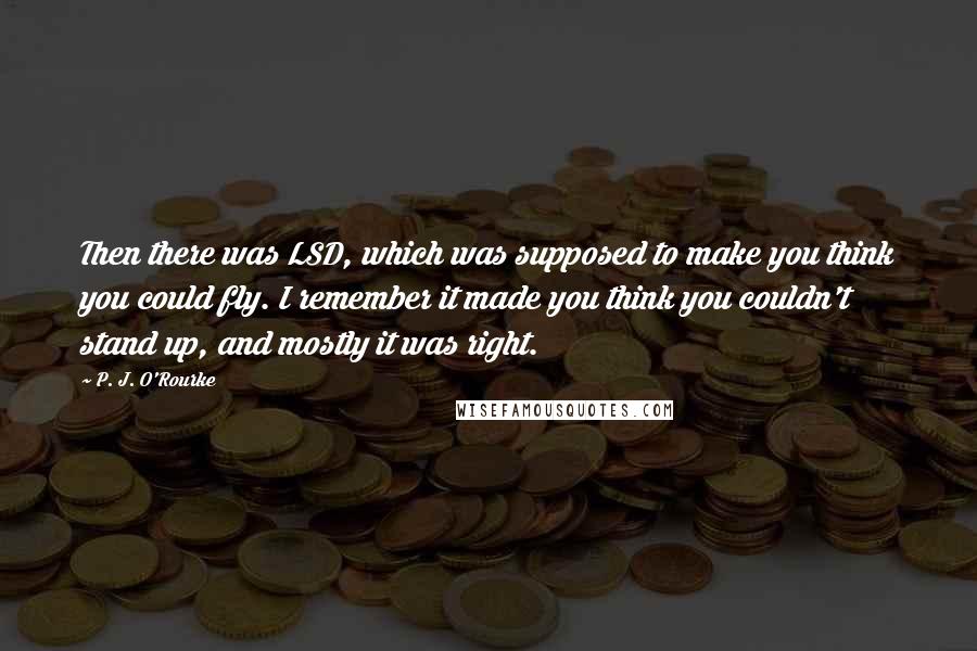 P. J. O'Rourke Quotes: Then there was LSD, which was supposed to make you think you could fly. I remember it made you think you couldn't stand up, and mostly it was right.