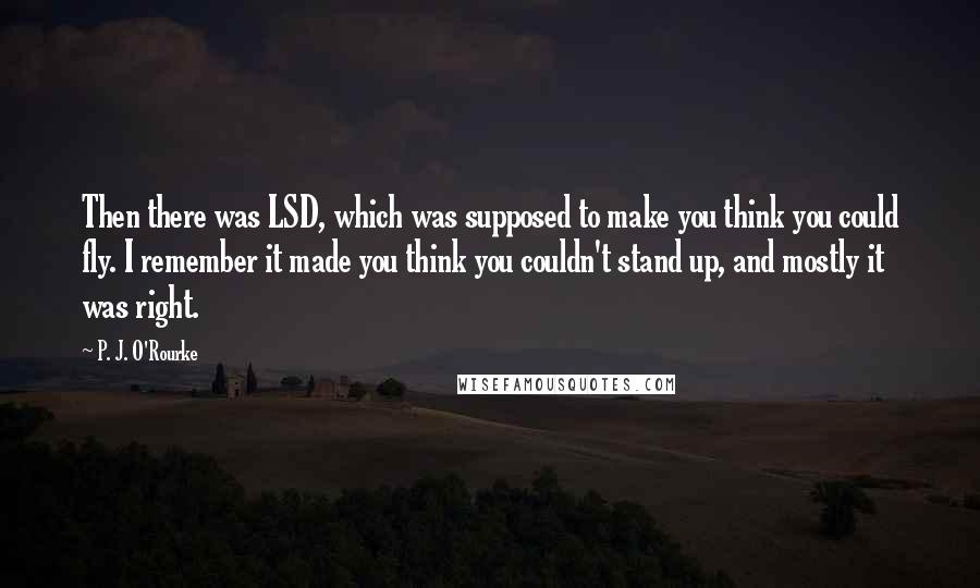 P. J. O'Rourke Quotes: Then there was LSD, which was supposed to make you think you could fly. I remember it made you think you couldn't stand up, and mostly it was right.