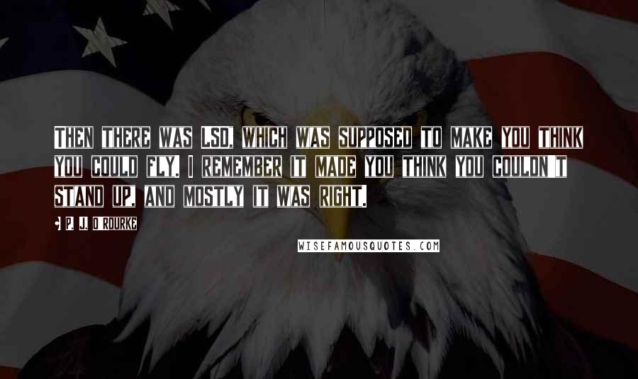 P. J. O'Rourke Quotes: Then there was LSD, which was supposed to make you think you could fly. I remember it made you think you couldn't stand up, and mostly it was right.