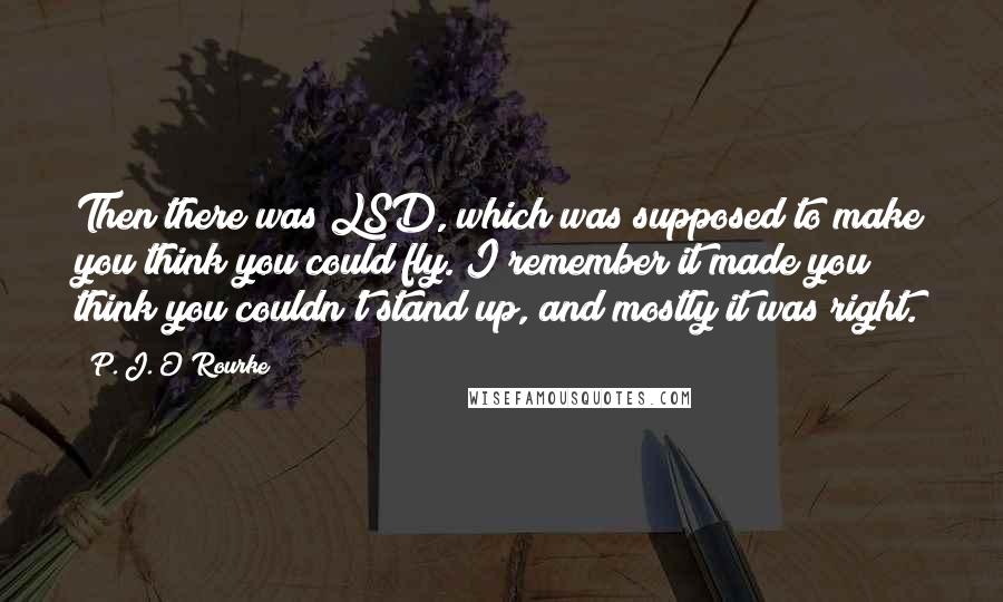 P. J. O'Rourke Quotes: Then there was LSD, which was supposed to make you think you could fly. I remember it made you think you couldn't stand up, and mostly it was right.