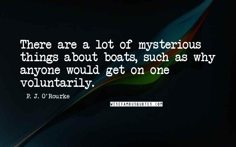 P. J. O'Rourke Quotes: There are a lot of mysterious things about boats, such as why anyone would get on one voluntarily.
