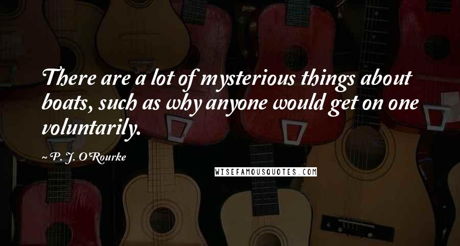 P. J. O'Rourke Quotes: There are a lot of mysterious things about boats, such as why anyone would get on one voluntarily.