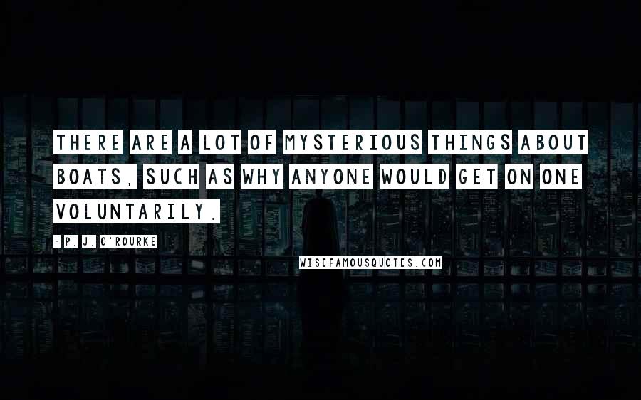 P. J. O'Rourke Quotes: There are a lot of mysterious things about boats, such as why anyone would get on one voluntarily.