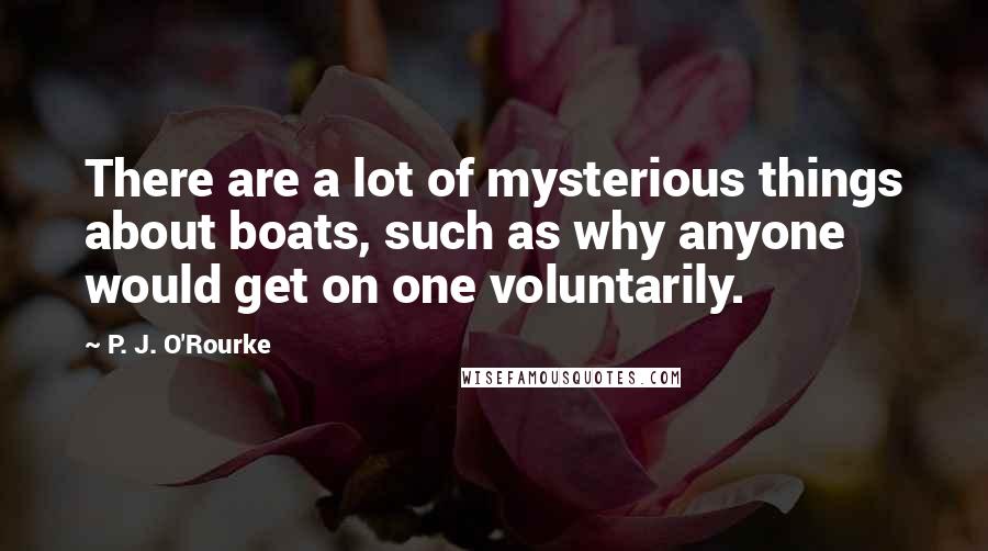 P. J. O'Rourke Quotes: There are a lot of mysterious things about boats, such as why anyone would get on one voluntarily.