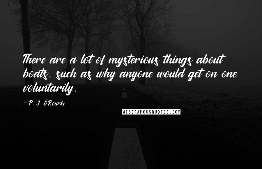 P. J. O'Rourke Quotes: There are a lot of mysterious things about boats, such as why anyone would get on one voluntarily.