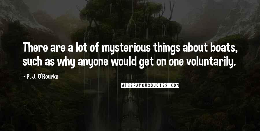 P. J. O'Rourke Quotes: There are a lot of mysterious things about boats, such as why anyone would get on one voluntarily.