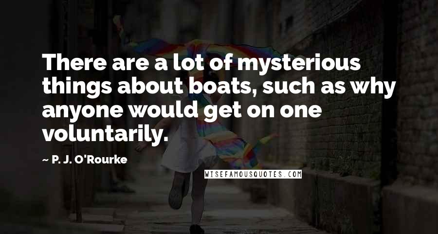 P. J. O'Rourke Quotes: There are a lot of mysterious things about boats, such as why anyone would get on one voluntarily.