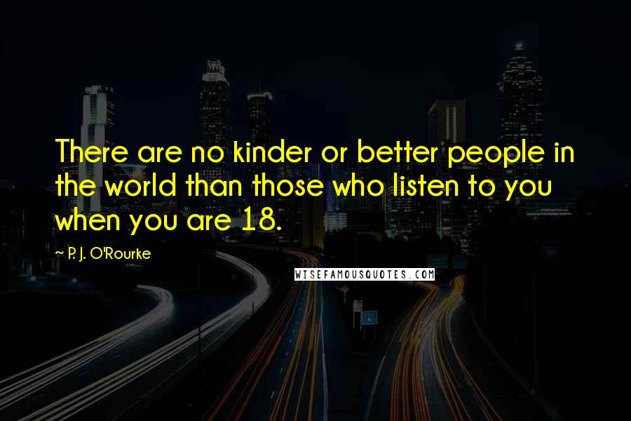 P. J. O'Rourke Quotes: There are no kinder or better people in the world than those who listen to you when you are 18.