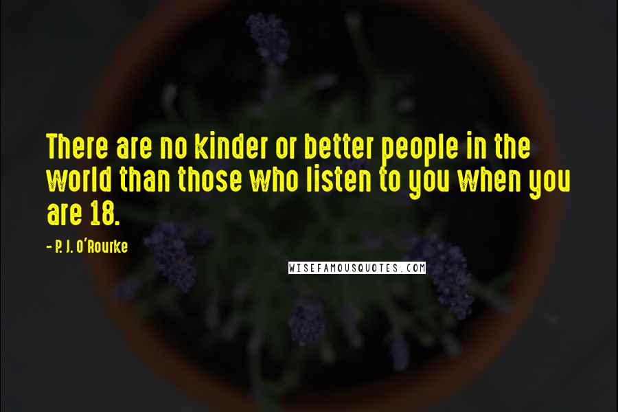 P. J. O'Rourke Quotes: There are no kinder or better people in the world than those who listen to you when you are 18.