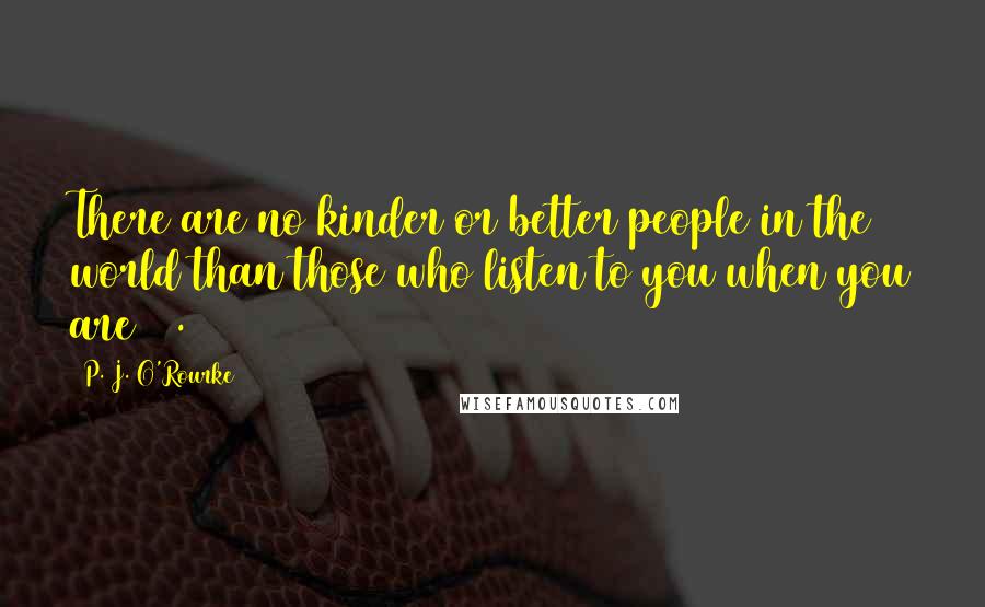 P. J. O'Rourke Quotes: There are no kinder or better people in the world than those who listen to you when you are 18.