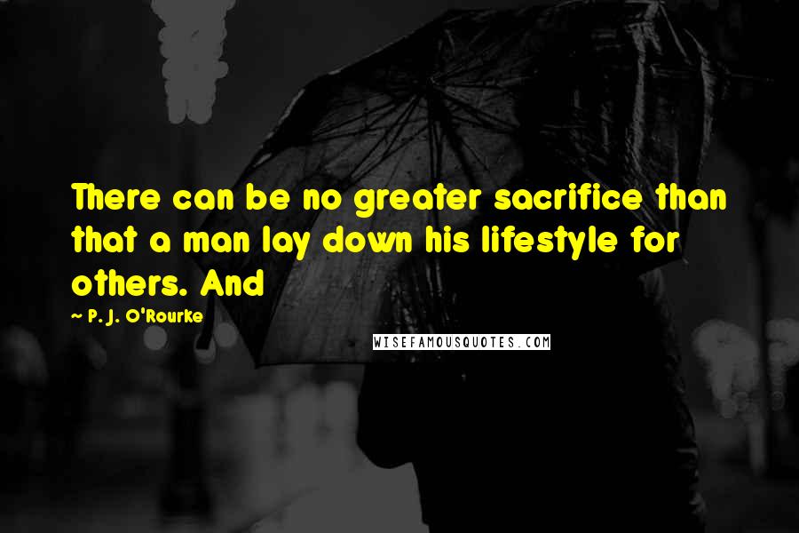 P. J. O'Rourke Quotes: There can be no greater sacrifice than that a man lay down his lifestyle for others. And