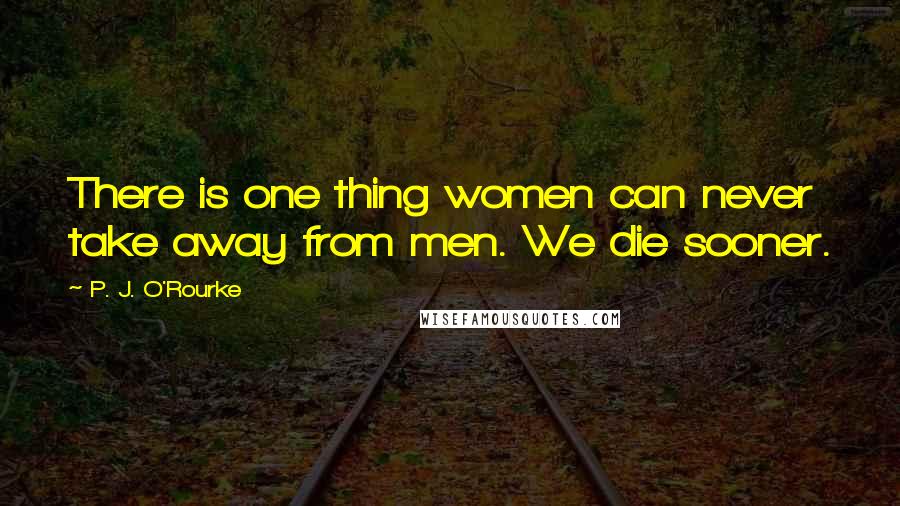 P. J. O'Rourke Quotes: There is one thing women can never take away from men. We die sooner.