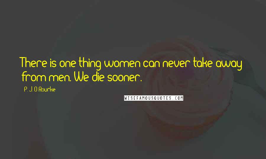 P. J. O'Rourke Quotes: There is one thing women can never take away from men. We die sooner.