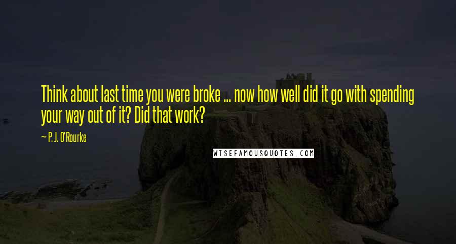 P. J. O'Rourke Quotes: Think about last time you were broke ... now how well did it go with spending your way out of it? Did that work?