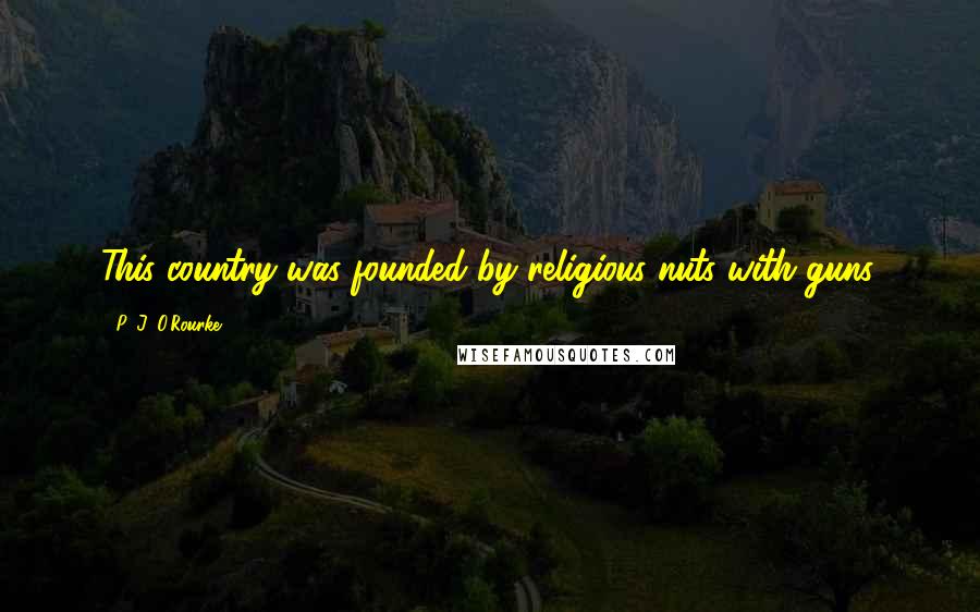 P. J. O'Rourke Quotes: This country was founded by religious nuts with guns.