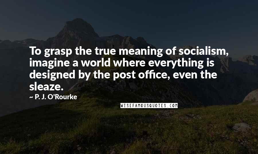 P. J. O'Rourke Quotes: To grasp the true meaning of socialism, imagine a world where everything is designed by the post office, even the sleaze.