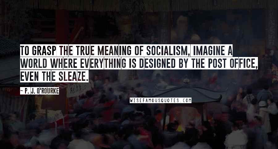 P. J. O'Rourke Quotes: To grasp the true meaning of socialism, imagine a world where everything is designed by the post office, even the sleaze.