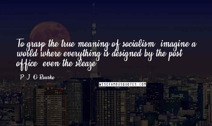 P. J. O'Rourke Quotes: To grasp the true meaning of socialism, imagine a world where everything is designed by the post office, even the sleaze.