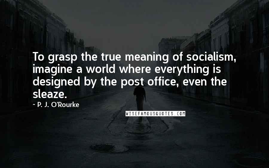 P. J. O'Rourke Quotes: To grasp the true meaning of socialism, imagine a world where everything is designed by the post office, even the sleaze.