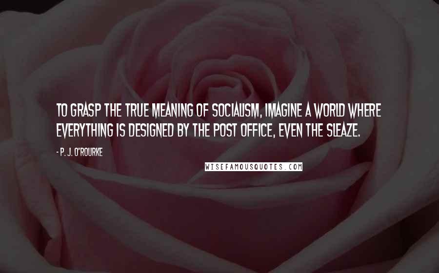 P. J. O'Rourke Quotes: To grasp the true meaning of socialism, imagine a world where everything is designed by the post office, even the sleaze.