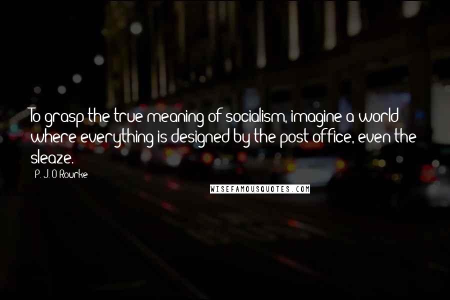 P. J. O'Rourke Quotes: To grasp the true meaning of socialism, imagine a world where everything is designed by the post office, even the sleaze.