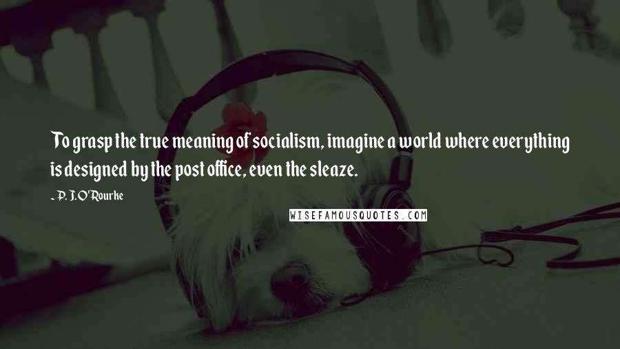 P. J. O'Rourke Quotes: To grasp the true meaning of socialism, imagine a world where everything is designed by the post office, even the sleaze.