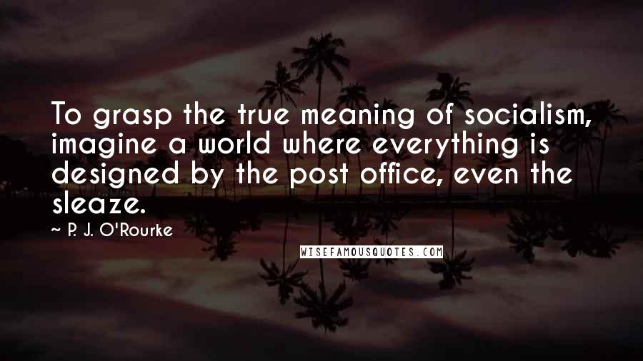 P. J. O'Rourke Quotes: To grasp the true meaning of socialism, imagine a world where everything is designed by the post office, even the sleaze.