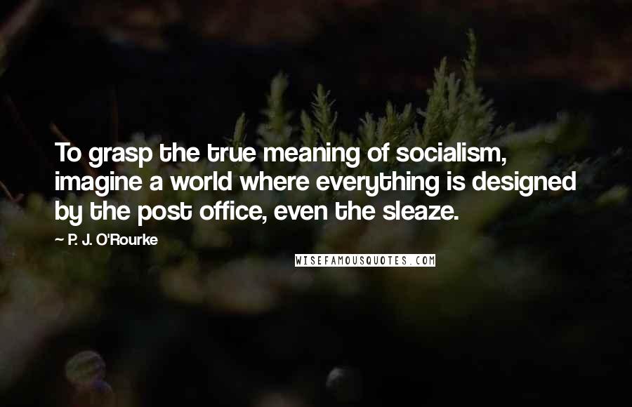 P. J. O'Rourke Quotes: To grasp the true meaning of socialism, imagine a world where everything is designed by the post office, even the sleaze.