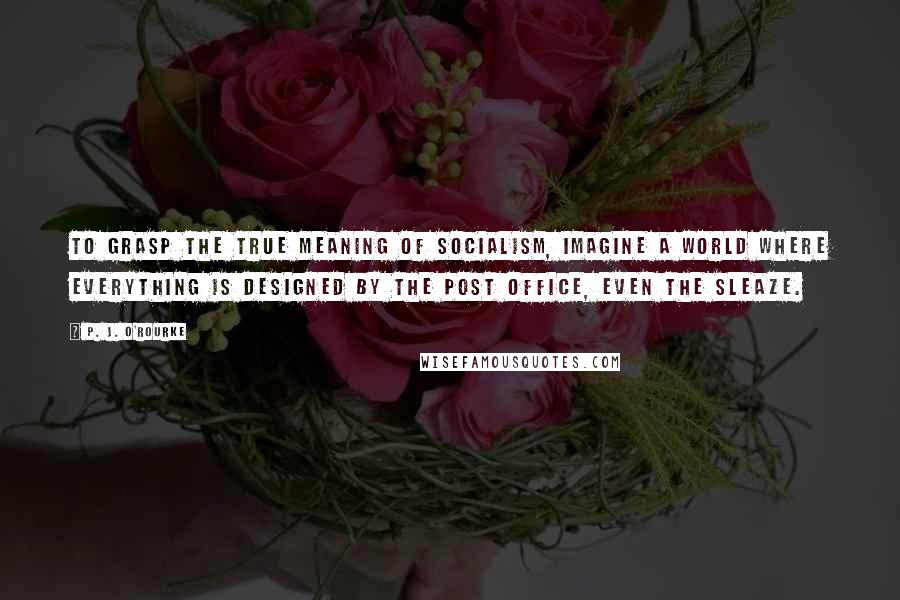 P. J. O'Rourke Quotes: To grasp the true meaning of socialism, imagine a world where everything is designed by the post office, even the sleaze.