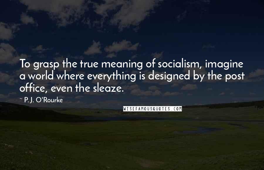 P. J. O'Rourke Quotes: To grasp the true meaning of socialism, imagine a world where everything is designed by the post office, even the sleaze.