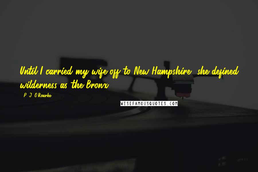 P. J. O'Rourke Quotes: Until I carried my wife off to New Hampshire, she defined wilderness as the Bronx.