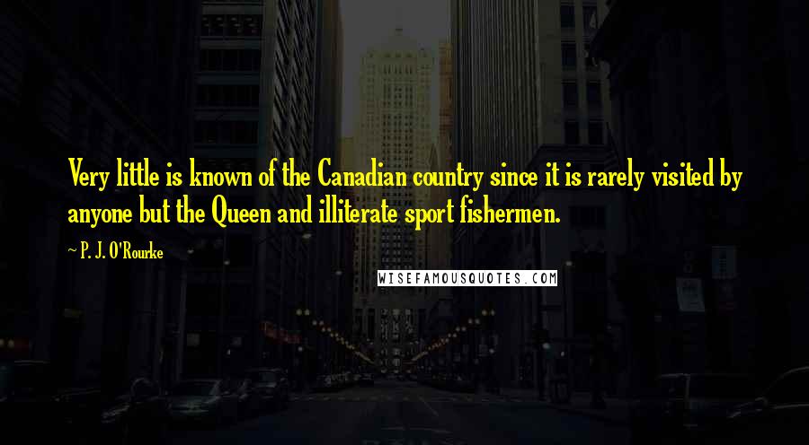 P. J. O'Rourke Quotes: Very little is known of the Canadian country since it is rarely visited by anyone but the Queen and illiterate sport fishermen.