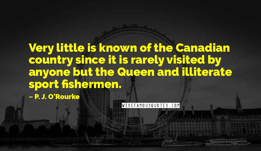 P. J. O'Rourke Quotes: Very little is known of the Canadian country since it is rarely visited by anyone but the Queen and illiterate sport fishermen.
