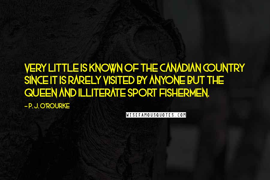P. J. O'Rourke Quotes: Very little is known of the Canadian country since it is rarely visited by anyone but the Queen and illiterate sport fishermen.