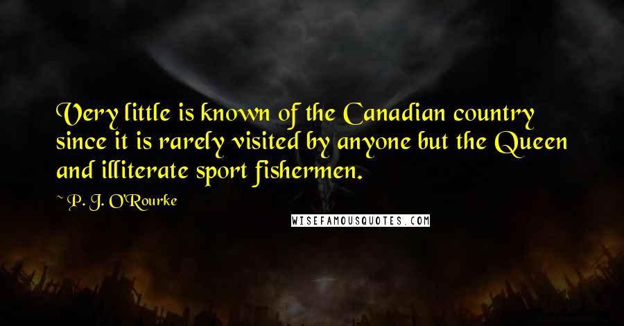 P. J. O'Rourke Quotes: Very little is known of the Canadian country since it is rarely visited by anyone but the Queen and illiterate sport fishermen.