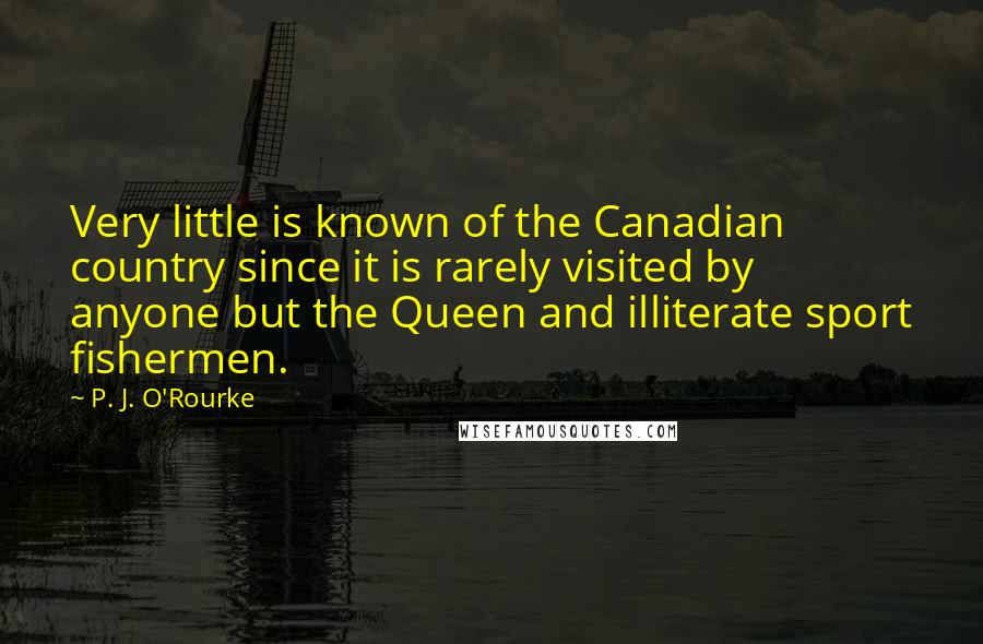 P. J. O'Rourke Quotes: Very little is known of the Canadian country since it is rarely visited by anyone but the Queen and illiterate sport fishermen.