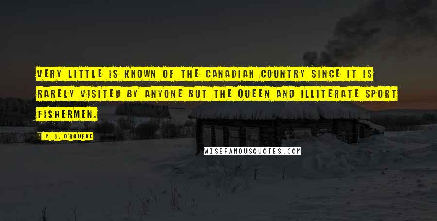 P. J. O'Rourke Quotes: Very little is known of the Canadian country since it is rarely visited by anyone but the Queen and illiterate sport fishermen.