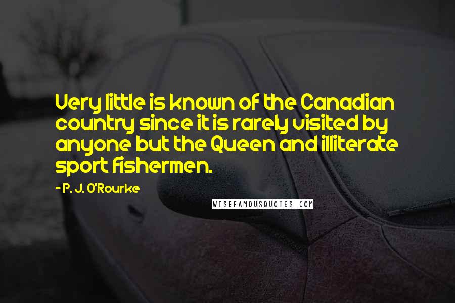 P. J. O'Rourke Quotes: Very little is known of the Canadian country since it is rarely visited by anyone but the Queen and illiterate sport fishermen.