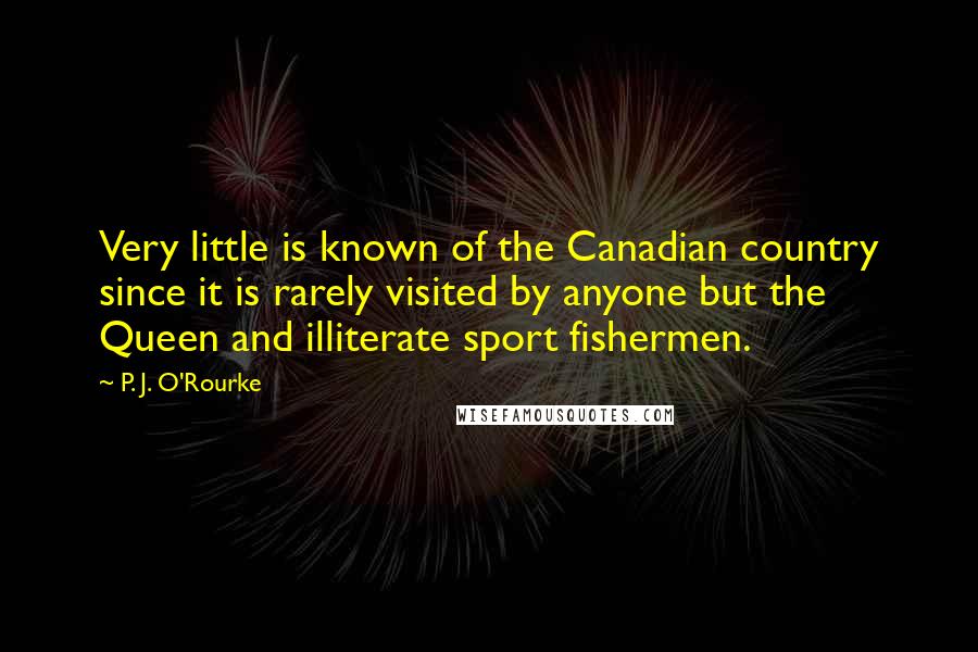 P. J. O'Rourke Quotes: Very little is known of the Canadian country since it is rarely visited by anyone but the Queen and illiterate sport fishermen.