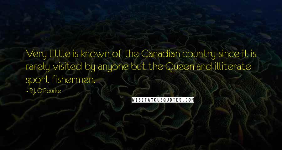 P. J. O'Rourke Quotes: Very little is known of the Canadian country since it is rarely visited by anyone but the Queen and illiterate sport fishermen.