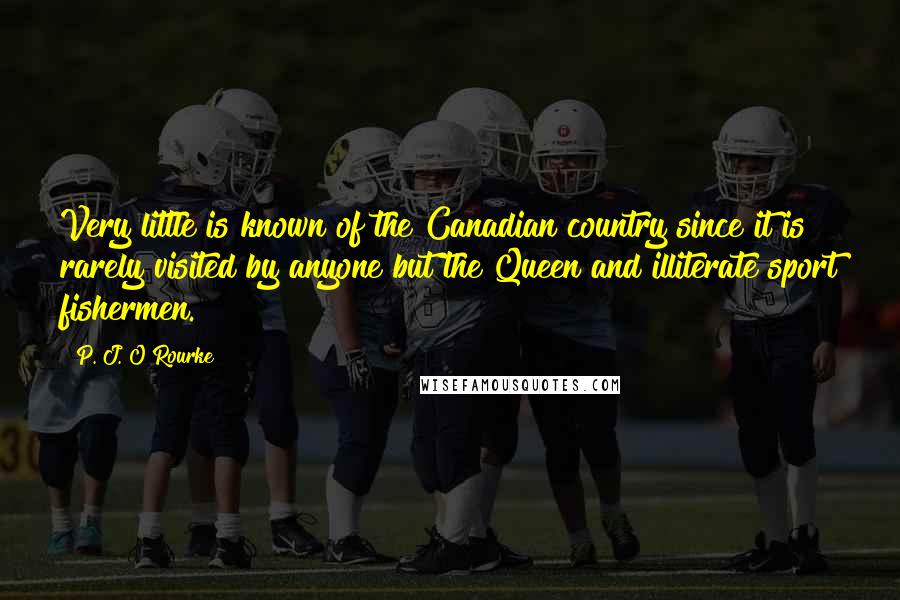 P. J. O'Rourke Quotes: Very little is known of the Canadian country since it is rarely visited by anyone but the Queen and illiterate sport fishermen.
