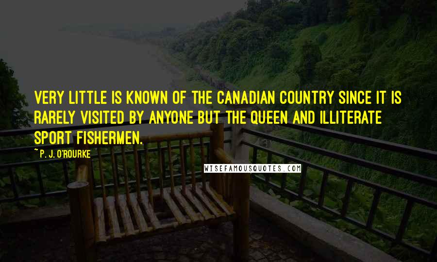 P. J. O'Rourke Quotes: Very little is known of the Canadian country since it is rarely visited by anyone but the Queen and illiterate sport fishermen.