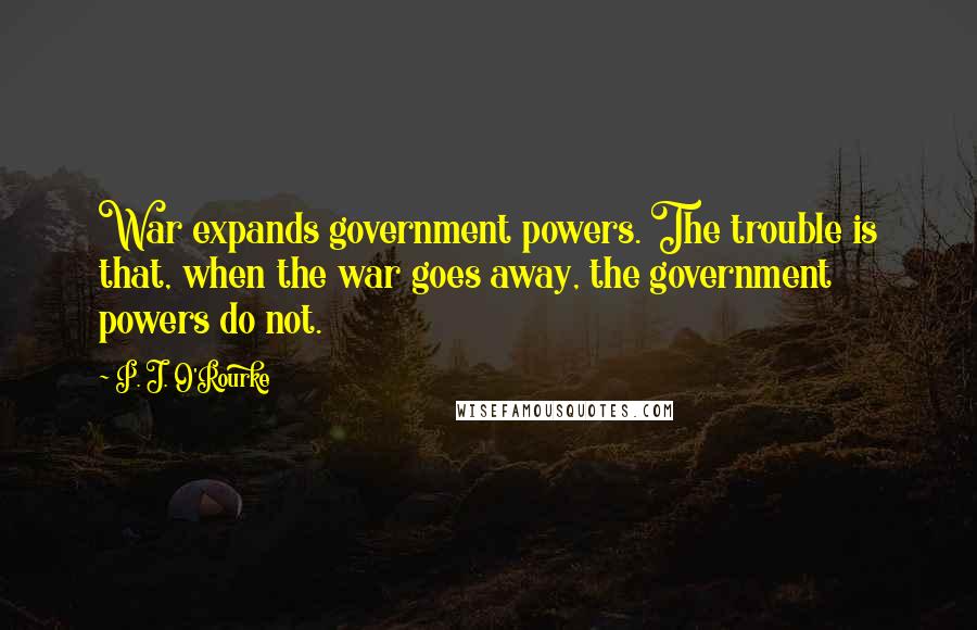 P. J. O'Rourke Quotes: War expands government powers. The trouble is that, when the war goes away, the government powers do not.